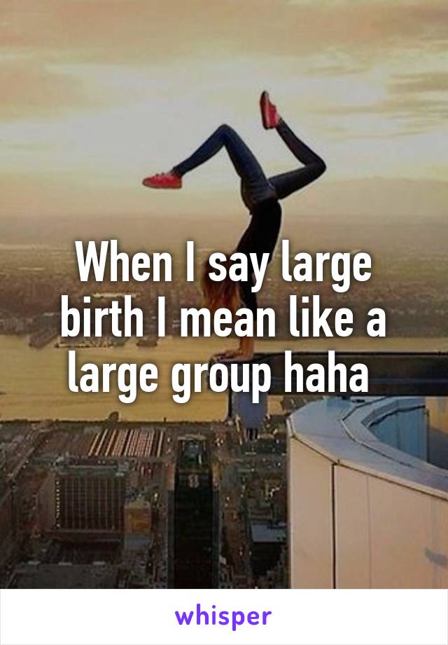 When I say large birth I mean like a large group haha 