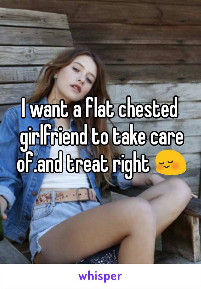 I want a flat chested girlfriend to take care of.and treat right 😳