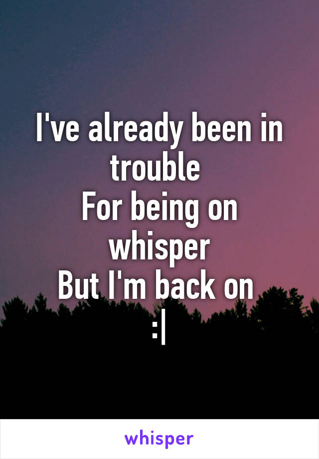 I've already been in trouble 
For being on whisper
But I'm back on 
:|