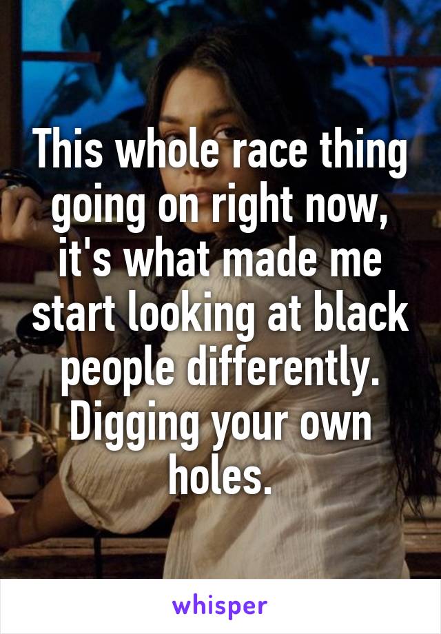 This whole race thing going on right now, it's what made me start looking at black people differently. Digging your own holes.