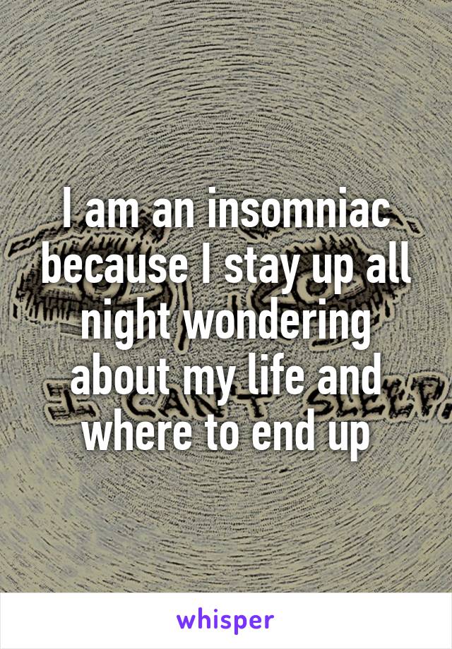 I am an insomniac because I stay up all night wondering about my life and where to end up