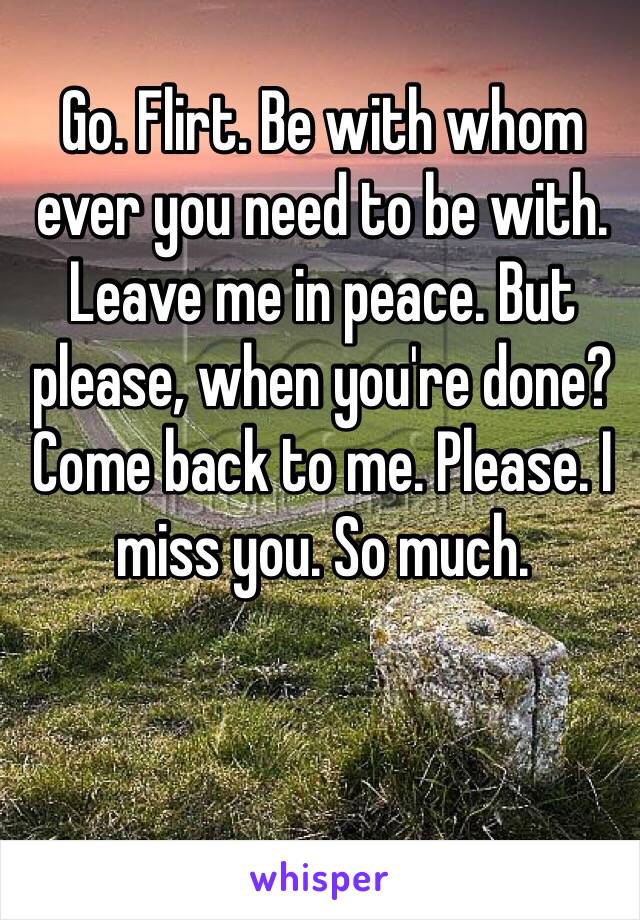 Go. Flirt. Be with whom ever you need to be with. Leave me in peace. But please, when you're done? Come back to me. Please. I miss you. So much. 