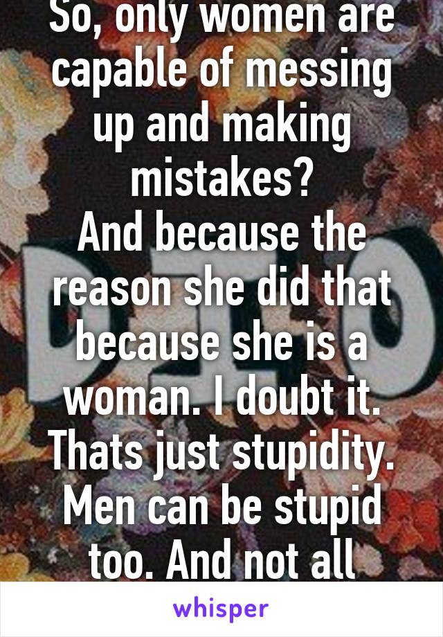 So, only women are capable of messing up and making mistakes?
And because the reason she did that because she is a woman. I doubt it. Thats just stupidity. Men can be stupid too. And not all women are