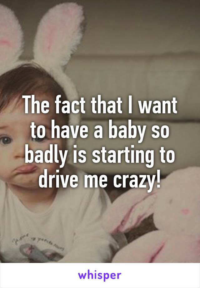 The fact that I want to have a baby so badly is starting to drive me crazy!