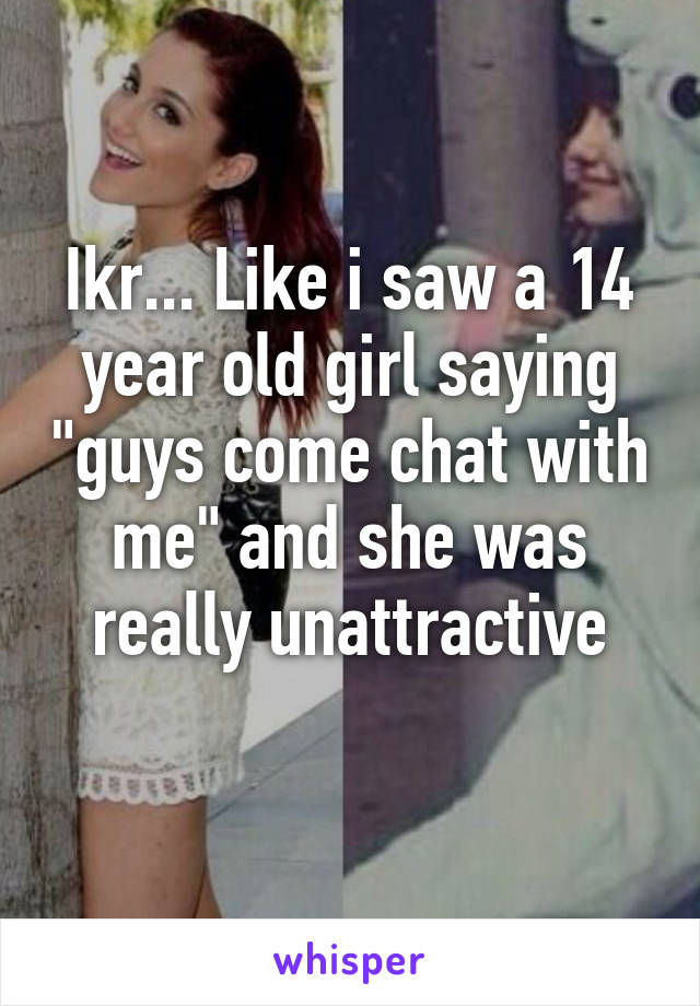 Ikr... Like i saw a 14 year old girl saying "guys come chat with me" and she was really unattractive
