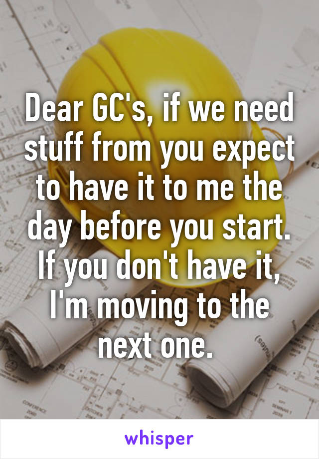 Dear GC's, if we need stuff from you expect to have it to me the day before you start. If you don't have it, I'm moving to the next one. 