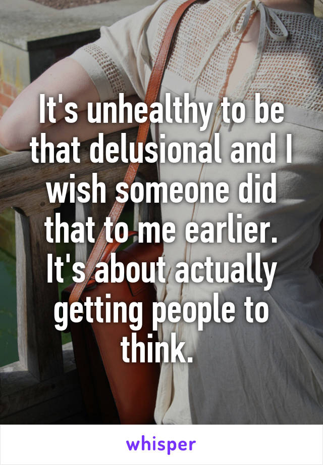 It's unhealthy to be that delusional and I wish someone did that to me earlier. It's about actually getting people to think. 