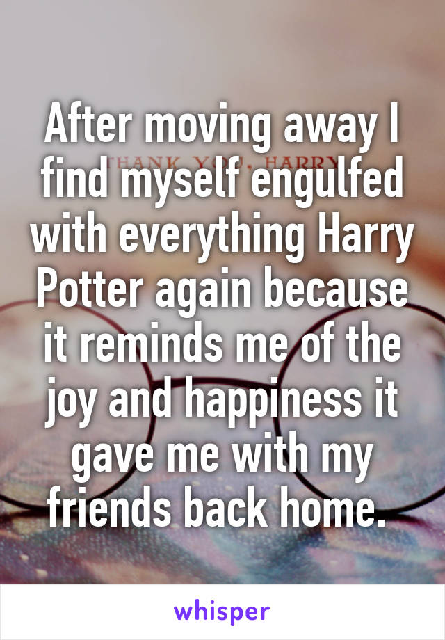 After moving away I find myself engulfed with everything Harry Potter again because it reminds me of the joy and happiness it gave me with my friends back home. 