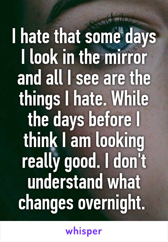 I hate that some days I look in the mirror and all I see are the things I hate. While the days before I think I am looking really good. I don't understand what changes overnight. 