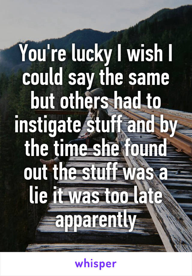 You're lucky I wish I could say the same but others had to instigate stuff and by the time she found out the stuff was a lie it was too late apparently