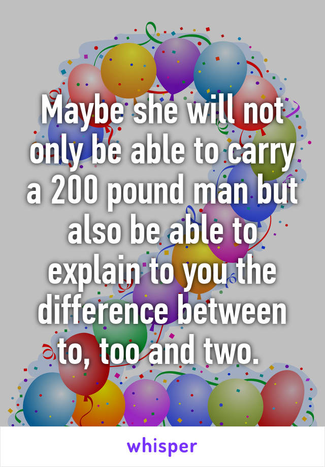 Maybe she will not only be able to carry a 200 pound man but also be able to explain to you the difference between to, too and two. 