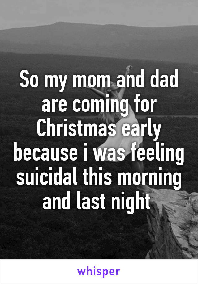 So my mom and dad are coming for Christmas early because i was feeling suicidal this morning and last night 