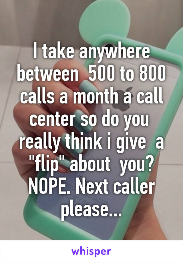 I take anywhere between  500 to 800 calls a month a call center so do you  really think i give  a "flip" about  you? NOPE. Next caller please...