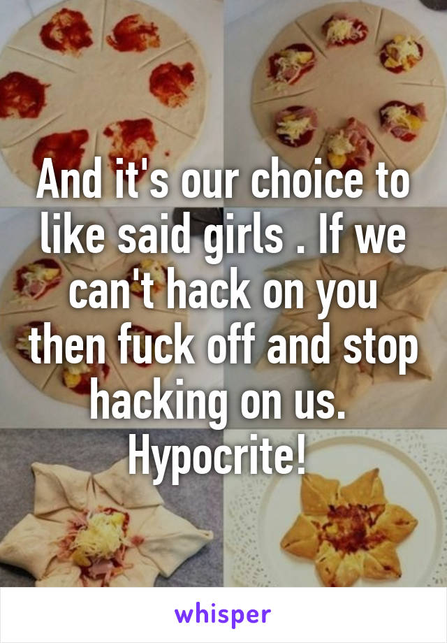 And it's our choice to like said girls . If we can't hack on you then fuck off and stop hacking on us. 
Hypocrite! 