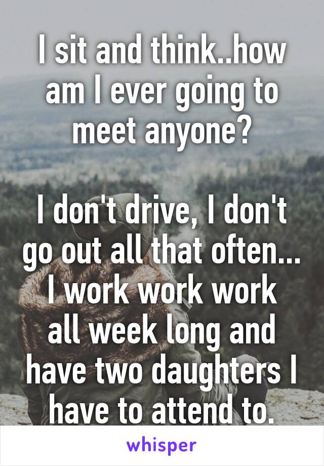 I sit and think..how am I ever going to meet anyone?

I don't drive, I don't go out all that often...
I work work work all week long and have two daughters I have to attend to.