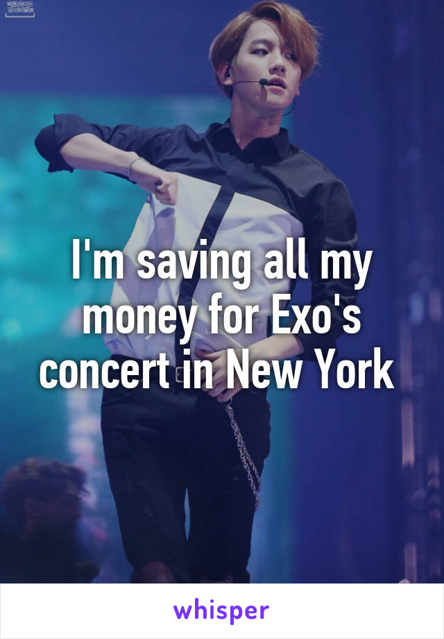 I'm saving all my money for Exo's concert in New York 