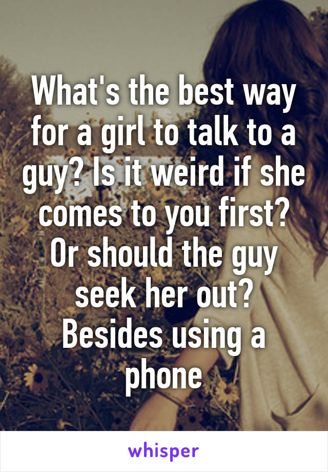 What's the best way for a girl to talk to a guy? Is it weird if she comes to you first? Or should the guy seek her out? Besides using a phone