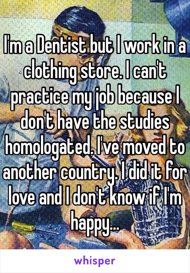 I'm a Dentist but I work in a clothing store. I can't practice my job because I don't have the studies homologated. I've moved to another country. I did it for love and I don't know if I'm happy...