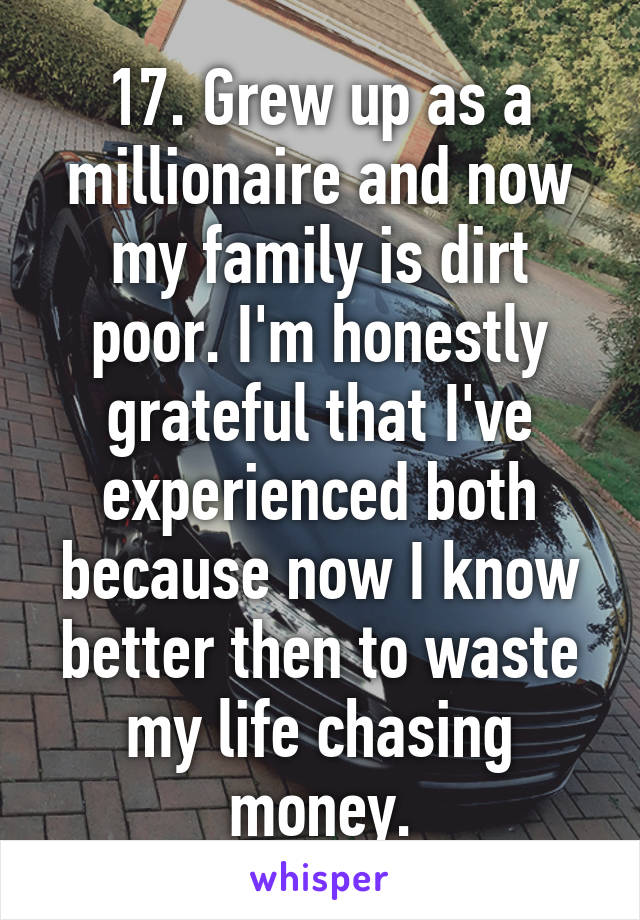 17. Grew up as a millionaire and now my family is dirt poor. I'm honestly grateful that I've experienced both because now I know better then to waste my life chasing money.