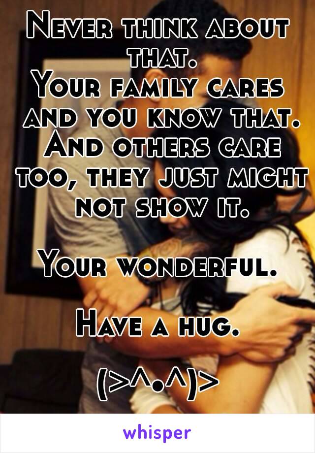 Never think about that.
Your family cares and you know that. And others care too, they just might not show it.

Your wonderful.

Have a hug.

(>^•^)>