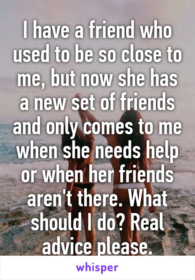 I have a friend who used to be so close to me, but now she has a new set of friends and only comes to me when she needs help or when her friends aren't there. What should I do? Real advice please.