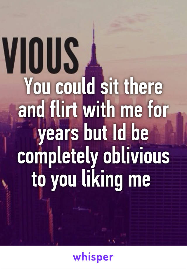 You could sit there and flirt with me for years but Id be completely oblivious to you liking me 