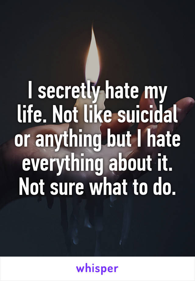 I secretly hate my life. Not like suicidal or anything but I hate everything about it. Not sure what to do.