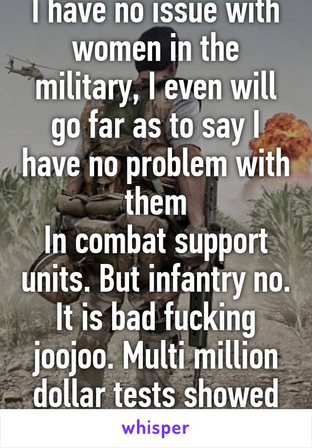 I have no issue with women in the military, I even will go far as to say I have no problem with them
In combat support units. But infantry no. It is bad fucking joojoo. Multi million dollar tests showed it.