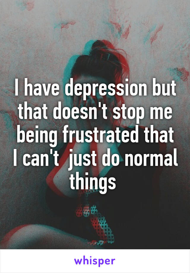 I have depression but that doesn't stop me being frustrated that I can't  just do normal things 