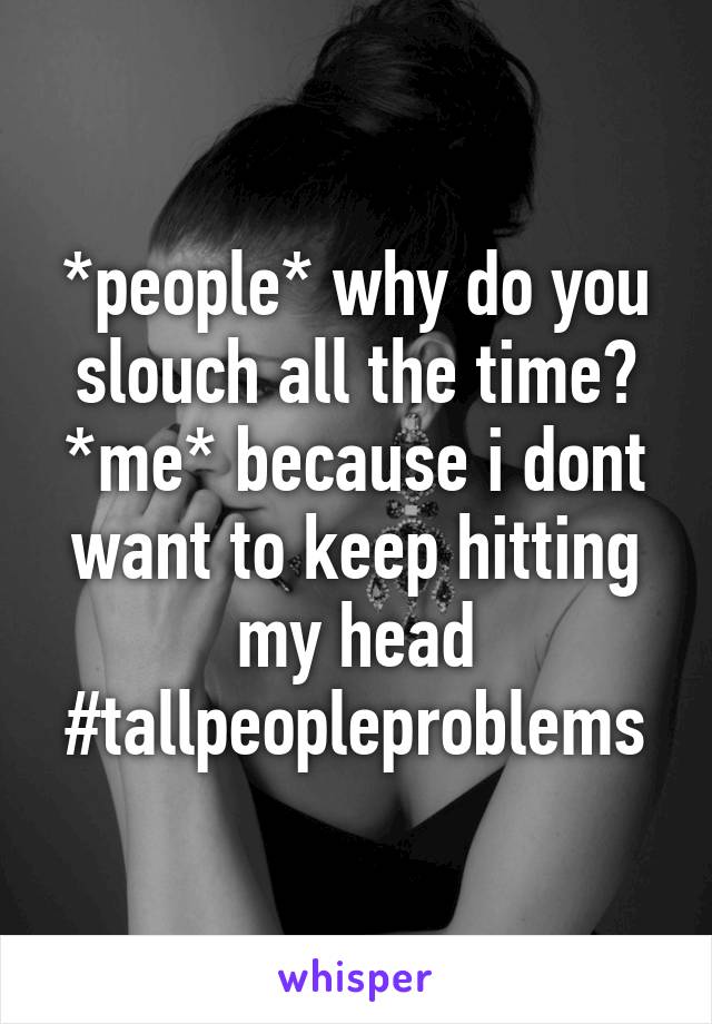 *people* why do you slouch all the time?
*me* because i dont want to keep hitting my head
#tallpeopleproblems