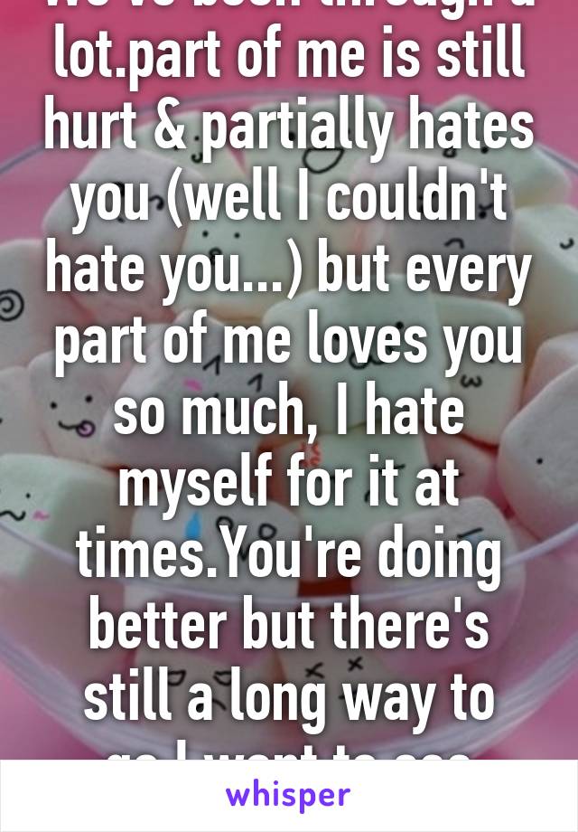 We've been through a lot.part of me is still hurt & partially hates you (well I couldn't hate you...) but every part of me loves you so much, I hate myself for it at times.You're doing better but there's still a long way to go.I want to see you...