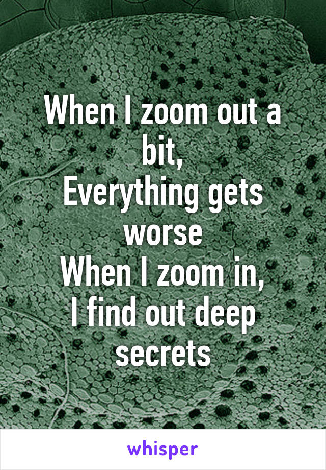 When I zoom out a bit,
Everything gets worse
When I zoom in,
I find out deep secrets