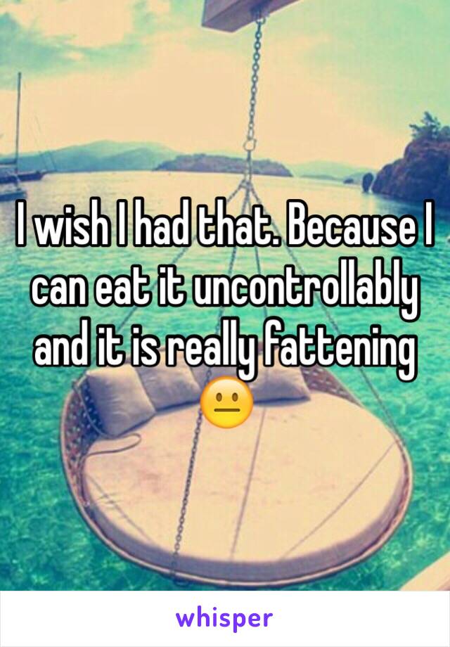 I wish I had that. Because I can eat it uncontrollably and it is really fattening 😐