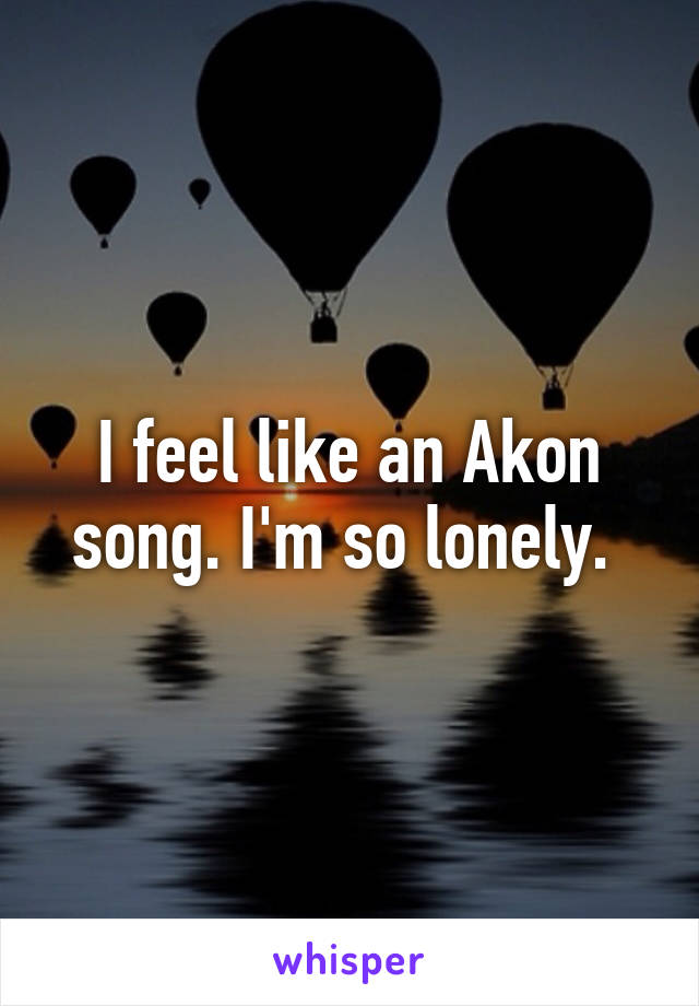 I feel like an Akon song. I'm so lonely. 