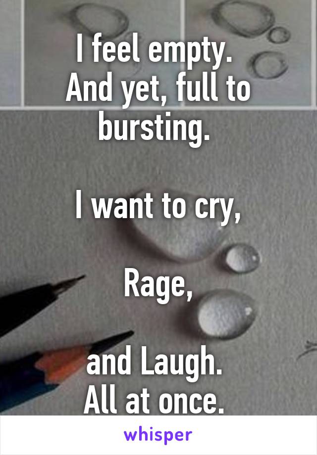 I feel empty. 
And yet, full to bursting. 

I want to cry,

Rage,

and Laugh. 
All at once. 