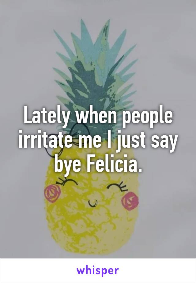 Lately when people irritate me I just say bye Felicia.