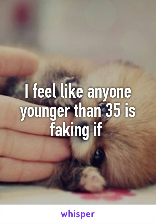 I feel like anyone younger than 35 is faking if 