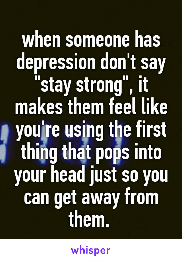 when someone has depression don't say "stay strong", it makes them feel like you're using the first thing that pops into your head just so you can get away from them. 