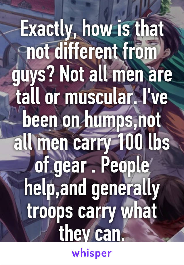 Exactly, how is that not different from guys? Not all men are tall or muscular. I've been on humps,not all men carry 100 lbs of gear . People help,and generally troops carry what they can.