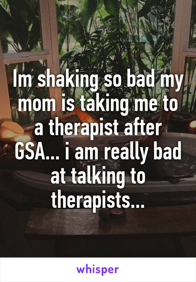 Im shaking so bad my mom is taking me to a therapist after GSA... i am really bad at talking to therapists...