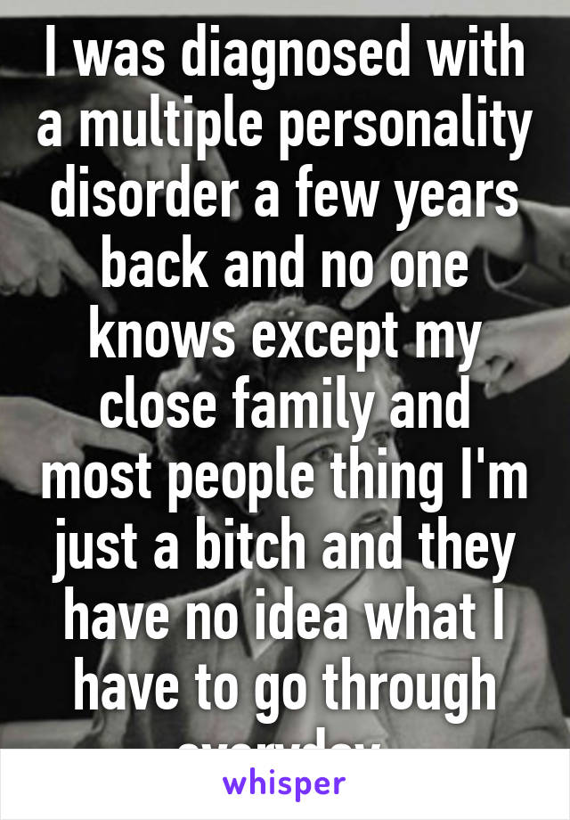 I was diagnosed with a multiple personality disorder a few years back and no one knows except my close family and most people thing I'm just a bitch and they have no idea what I have to go through everyday 