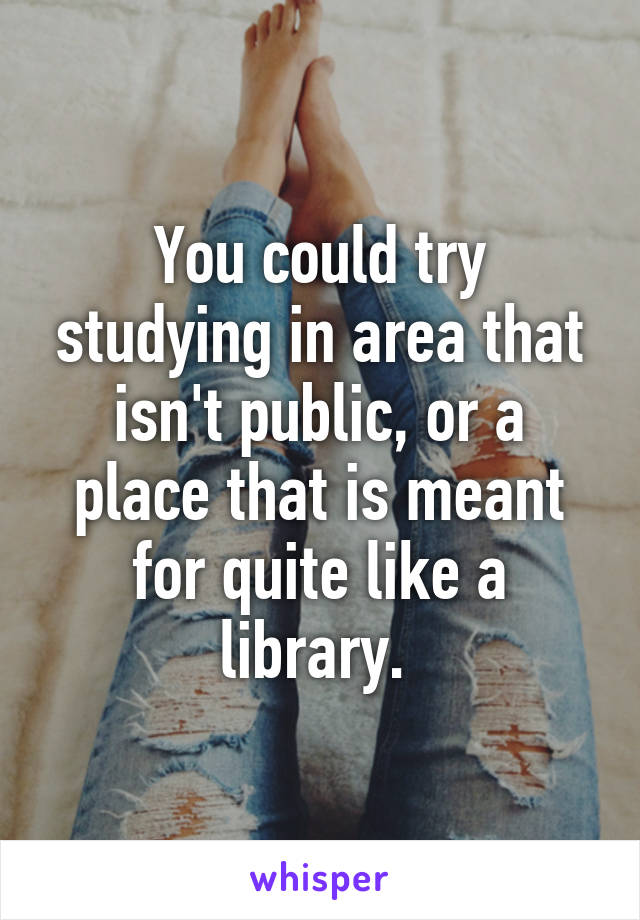 You could try studying in area that isn't public, or a place that is meant for quite like a library. 