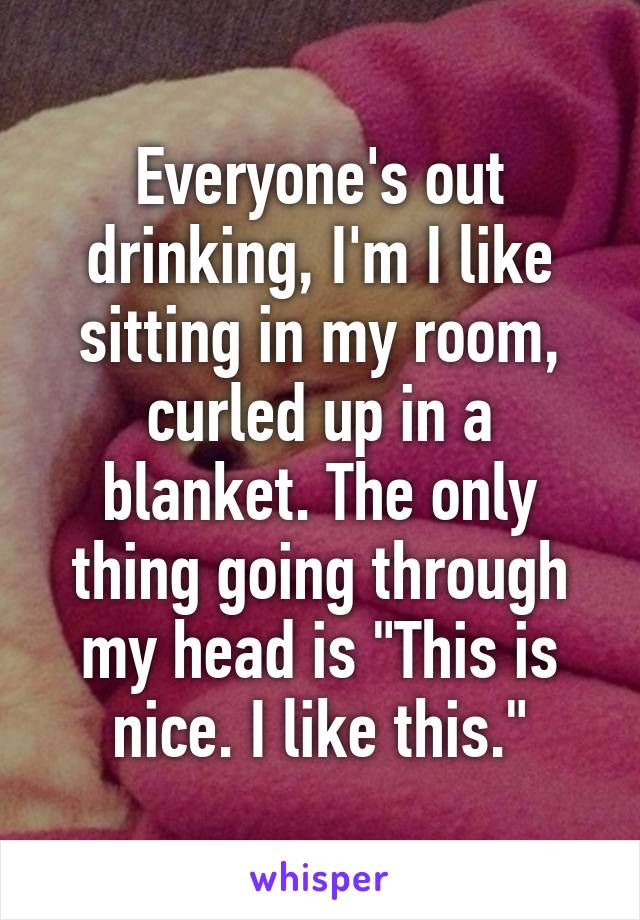 Everyone's out drinking, I'm I like sitting in my room, curled up in a blanket. The only thing going through my head is "This is nice. I like this."