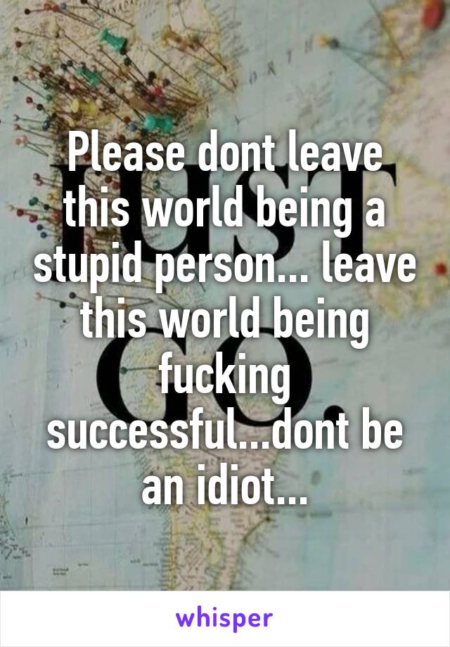 Please dont leave this world being a stupid person... leave this world being fucking successful...dont be an idiot...