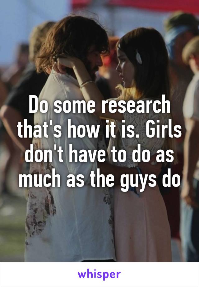 Do some research that's how it is. Girls don't have to do as much as the guys do