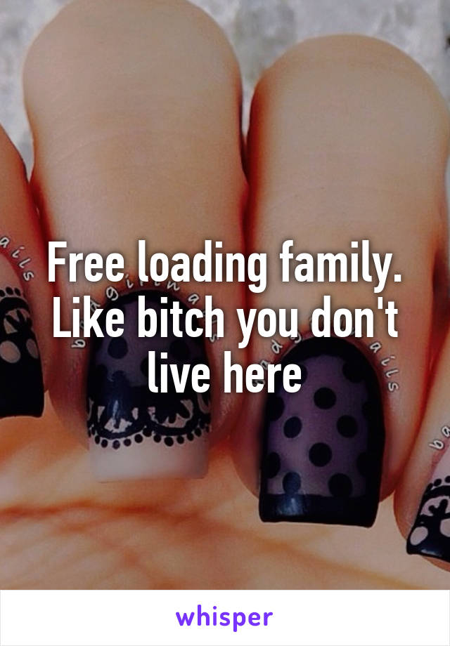 Free loading family. Like bitch you don't live here