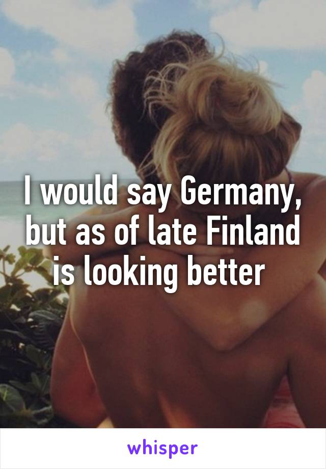 I would say Germany, but as of late Finland is looking better 