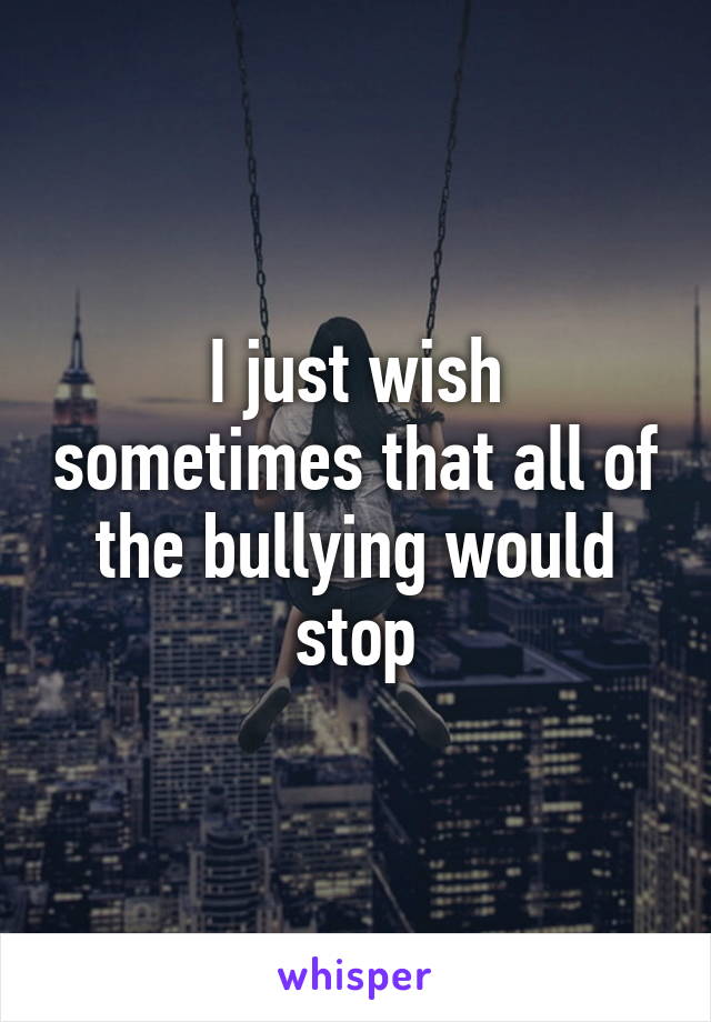 I just wish sometimes that all of the bullying would stop