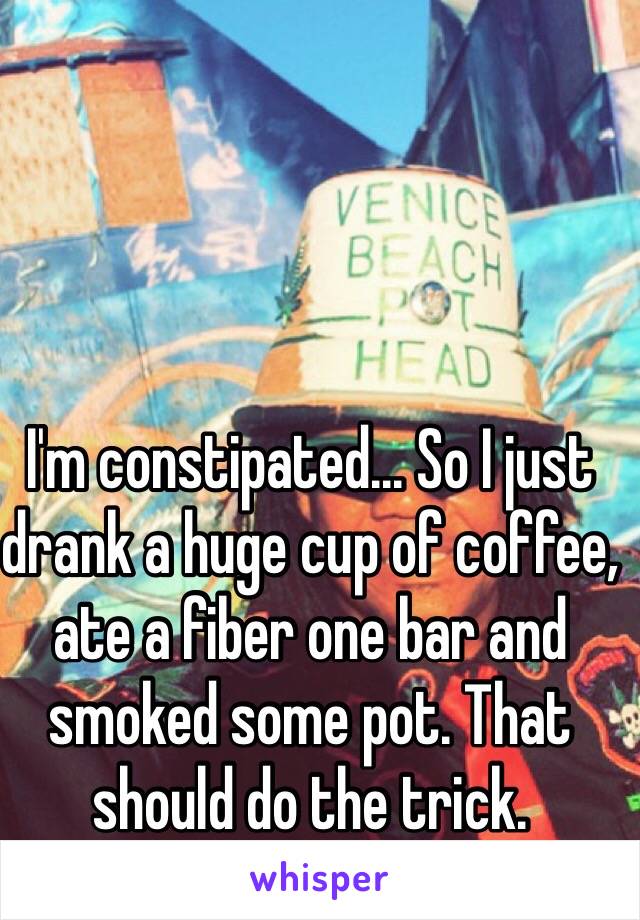 I'm constipated... So I just drank a huge cup of coffee, ate a fiber one bar and smoked some pot. That should do the trick. 