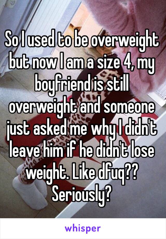 So I used to be overweight but now I am a size 4, my boyfriend is still overweight and someone just asked me why I didn't leave him if he didn't lose weight. Like dfuq?? Seriously? 